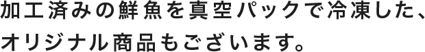 加工済みの鮮魚を真空パックで冷凍したオリジナル商品もございます。